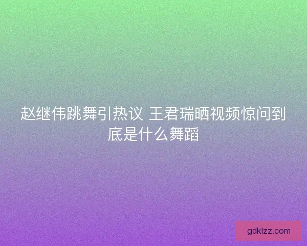 赵继伟跳舞引热议 王君瑞晒视频惊问到底是什么舞蹈