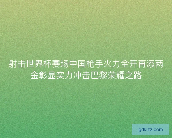 射击世界杯赛场中国枪手火力全开再添两金彰显实力冲击巴黎荣耀之路