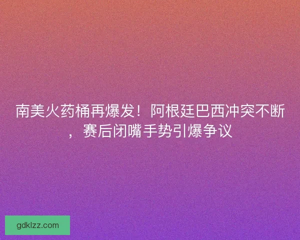 南美火药桶再爆发！阿根廷巴西冲突不断，赛后闭嘴手势引爆争议