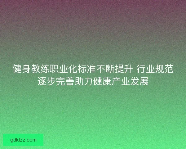 健身教练职业化标准不断提升 行业规范逐步完善助力健康产业发展