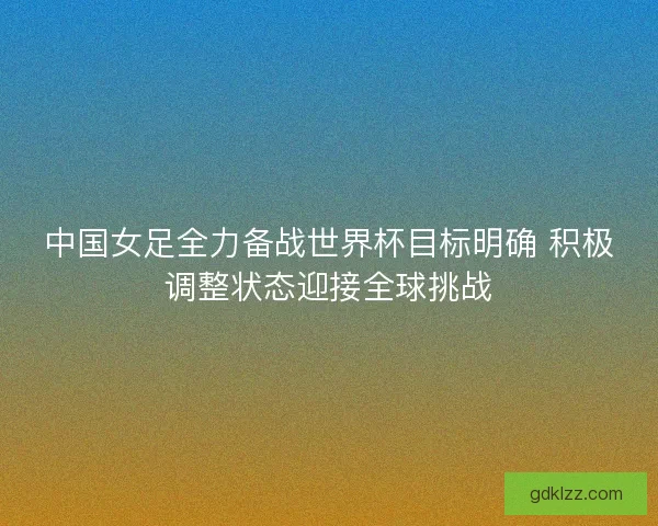 中国女足全力备战世界杯目标明确 积极调整状态迎接全球挑战