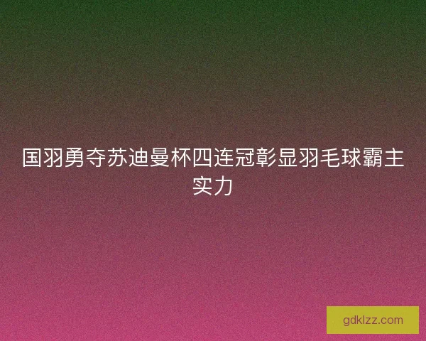 国羽勇夺苏迪曼杯四连冠彰显羽毛球霸主实力