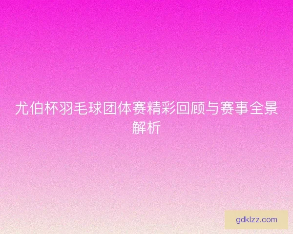 尤伯杯羽毛球团体赛精彩回顾与赛事全景解析