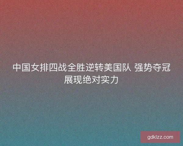 中国女排四战全胜逆转美国队 强势夺冠展现绝对实力