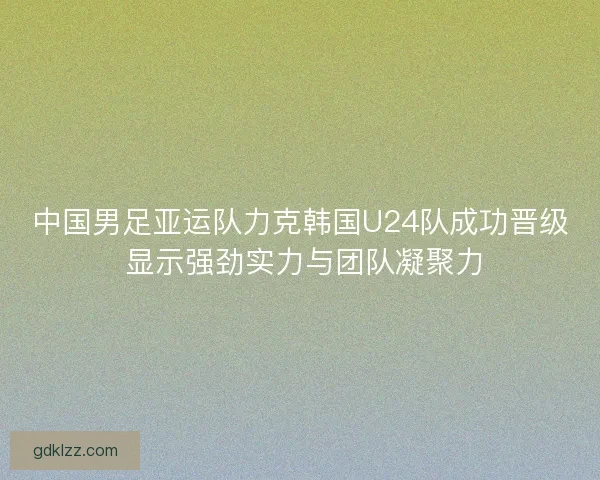中国男足亚运队力克韩国U24队成功晋级 显示强劲实力与团队凝聚力